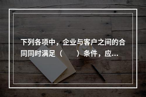 下列各项中，企业与客户之间的合同同时满足（　　）条件，应当在