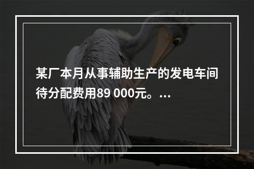 某厂本月从事辅助生产的发电车间待分配费用89 000元。本月