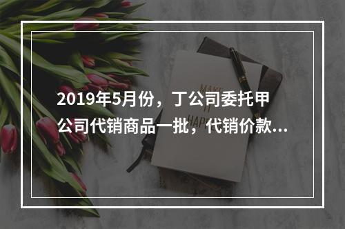 2019年5月份，丁公司委托甲公司代销商品一批，代销价款为3