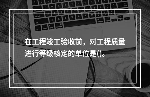 在工程竣工验收前，对工程质量进行等级核定的单位是()。