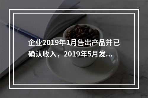 企业2019年1月售出产品并已确认收入，2019年5月发生销