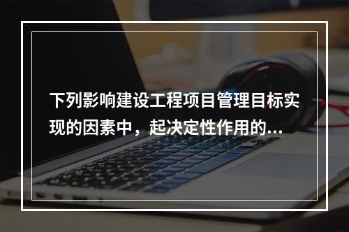 下列影响建设工程项目管理目标实现的因素中，起决定性作用的是（