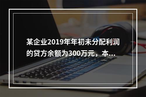 某企业2019年年初未分配利润的贷方余额为300万元，本年度