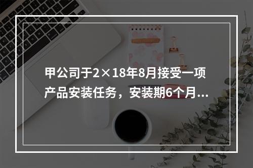 甲公司于2×18年8月接受一项产品安装任务，安装期6个月，合