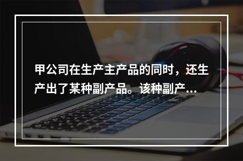 甲公司在生产主产品的同时，还生产出了某种副产品。该种副产品可