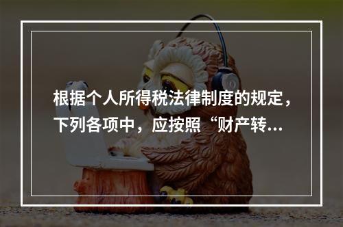 根据个人所得税法律制度的规定，下列各项中，应按照“财产转让所