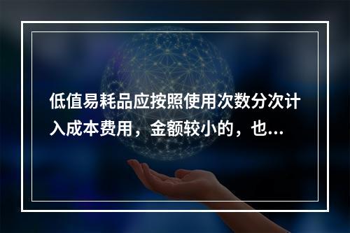 低值易耗品应按照使用次数分次计入成本费用，金额较小的，也可以