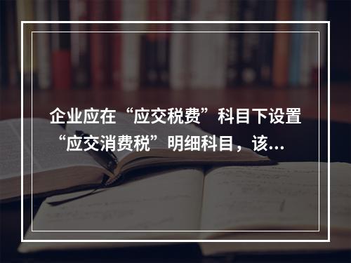 企业应在“应交税费”科目下设置“应交消费税”明细科目，该科目