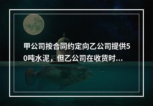 甲公司按合同约定向乙公司提供50吨水泥，但乙公司在收货时发现