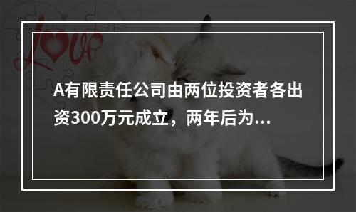 A有限责任公司由两位投资者各出资300万元成立，两年后为了扩