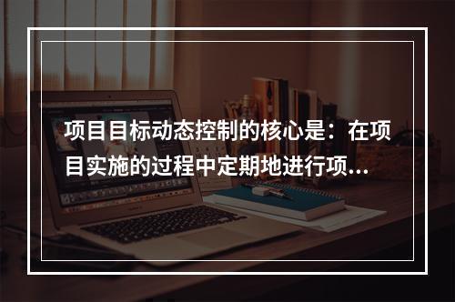 项目目标动态控制的核心是：在项目实施的过程中定期地进行项目目