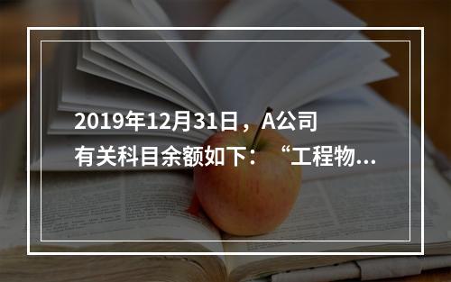 2019年12月31日，A公司有关科目余额如下：“工程物资”