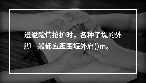 漫溢险情抢护时，各种子堤的外脚一般都应距围堰外肩()m。