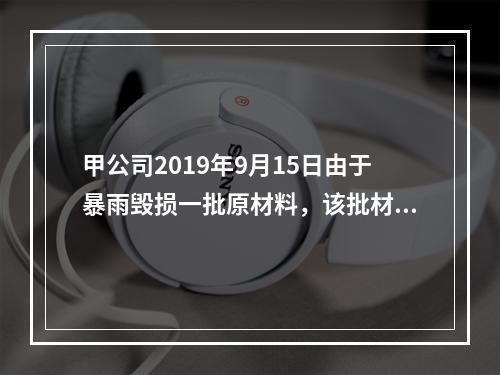 甲公司2019年9月15日由于暴雨毁损一批原材料，该批材料系