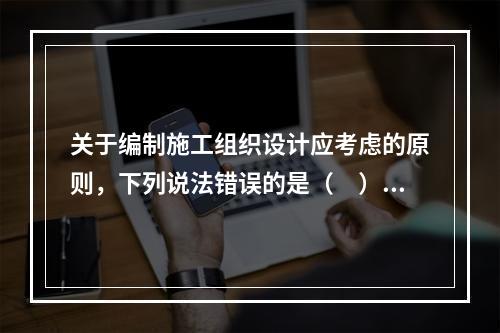 关于编制施工组织设计应考虑的原则，下列说法错误的是（　）。