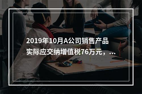 2019年10月A公司销售产品实际应交纳增值税76万元，消费