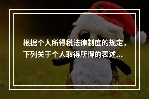 根据个人所得税法律制度的规定，下列关于个人取得所得的表述中，