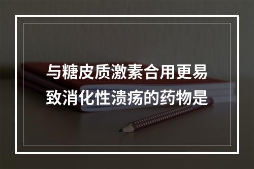 与糖皮质激素合用更易致消化性溃疡的药物是