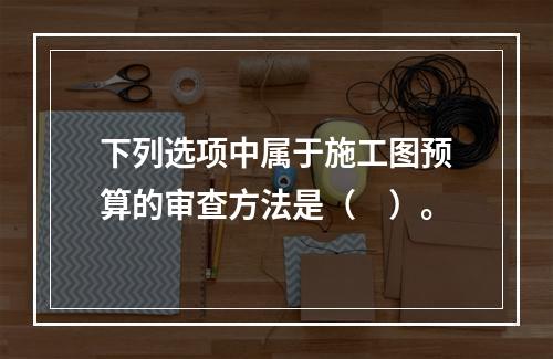 下列选项中属于施工图预算的审查方法是（　）。