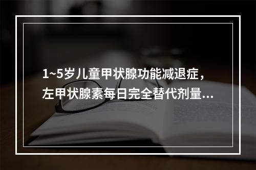 1~5岁儿童甲状腺功能减退症，左甲状腺素每日完全替代剂量为