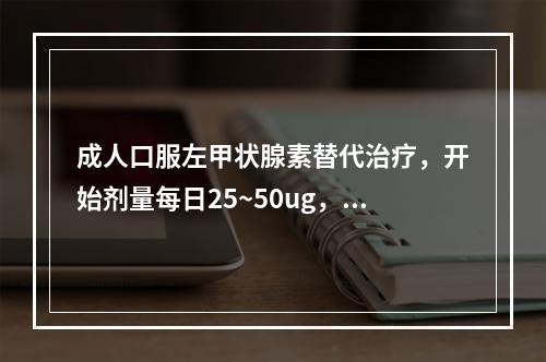 成人口服左甲状腺素替代治疗，开始剂量每日25~50ug，每2