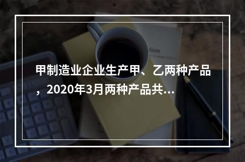 甲制造业企业生产甲、乙两种产品，2020年3月两种产品共同耗