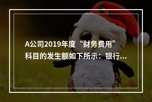 A公司2019年度“财务费用”科目的发生额如下所示：银行长期