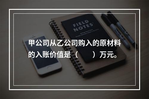 甲公司从乙公司购入的原材料的入账价值是（　　）万元。