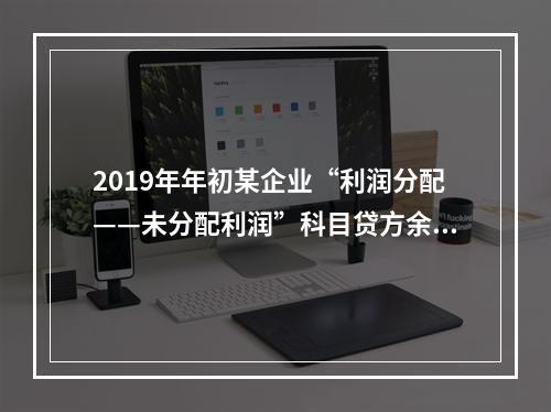 2019年年初某企业“利润分配——未分配利润”科目贷方余额为