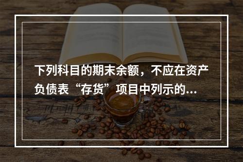 下列科目的期末余额，不应在资产负债表“存货”项目中列示的是（