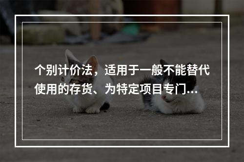 个别计价法，适用于一般不能替代使用的存货、为特定项目专门购入