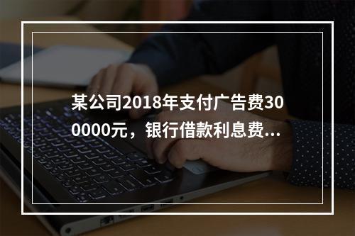 某公司2018年支付广告费300000元，银行借款利息费用2