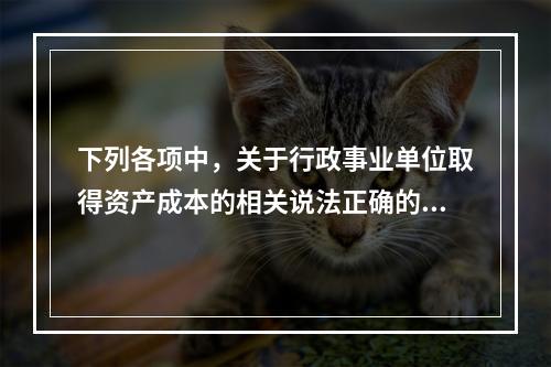 下列各项中，关于行政事业单位取得资产成本的相关说法正确的有（