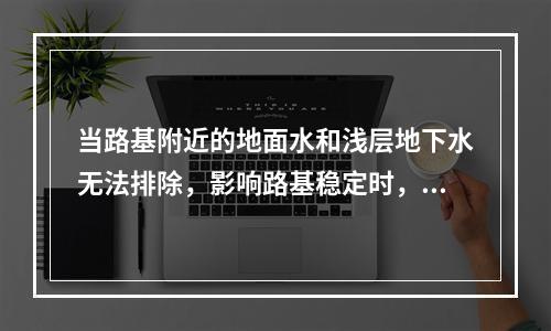 当路基附近的地面水和浅层地下水无法排除，影响路基稳定时，可