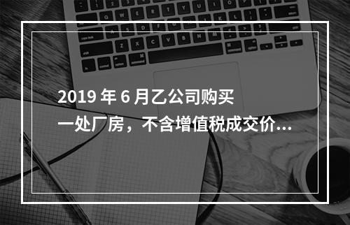 2019 年 6 月乙公司购买一处厂房，不含增值税成交价格为