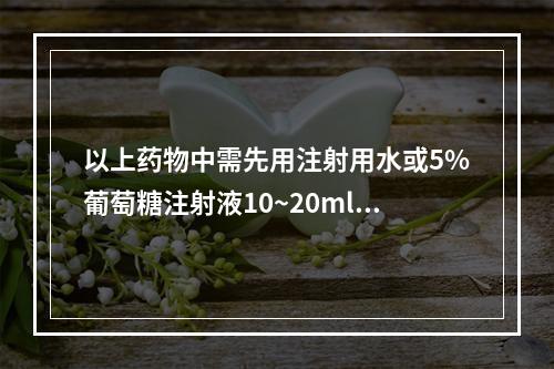 以上药物中需先用注射用水或5%葡萄糖注射液10~20ml溶解