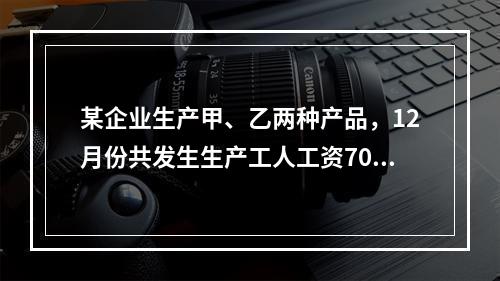 某企业生产甲、乙两种产品，12月份共发生生产工人工资70 0