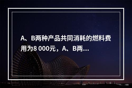 A、B两种产品共同消耗的燃料费用为8 000元，A、B两种产