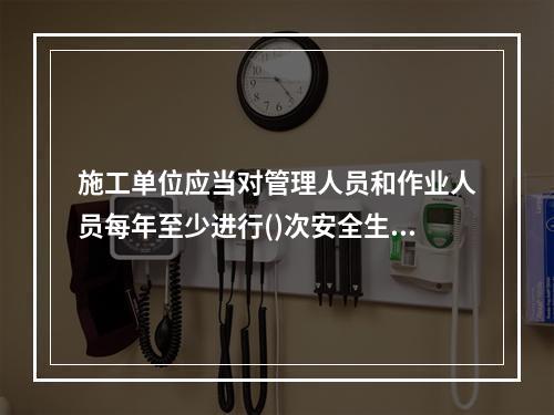 施工单位应当对管理人员和作业人员每年至少进行()次安全生产教