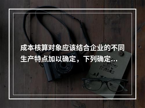 成本核算对象应该结合企业的不同生产特点加以确定，下列确定成本