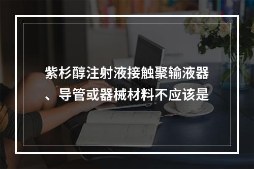 紫杉醇注射液接触聚输液器、导管或器械材料不应该是