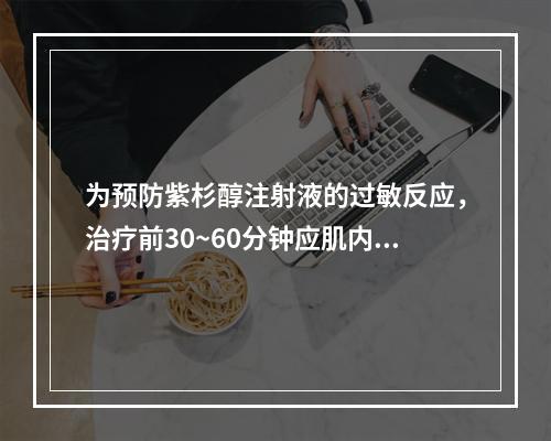 为预防紫杉醇注射液的过敏反应，治疗前30~60分钟应肌内注射