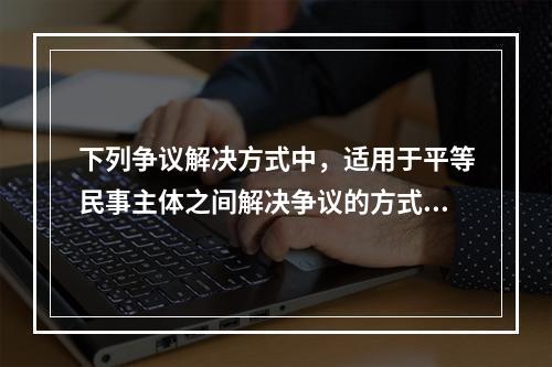 下列争议解决方式中，适用于平等民事主体之间解决争议的方式有（