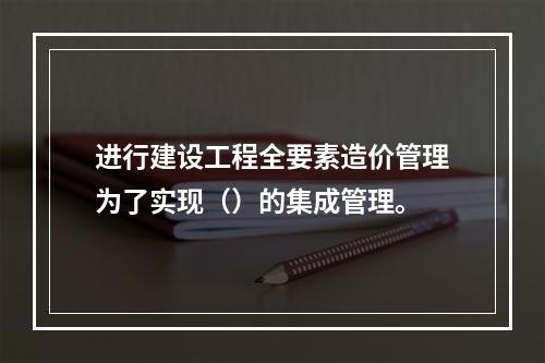 进行建设工程全要素造价管理为了实现（）的集成管理。