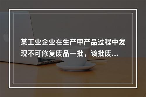 某工业企业在生产甲产品过程中发现不可修复废品一批，该批废品的