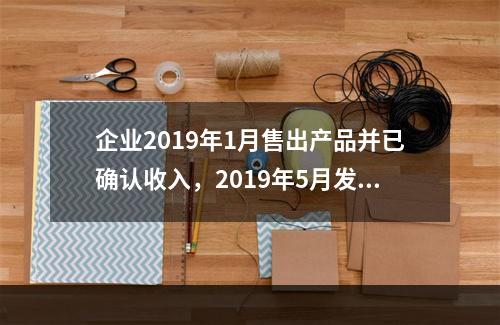 企业2019年1月售出产品并已确认收入，2019年5月发生销