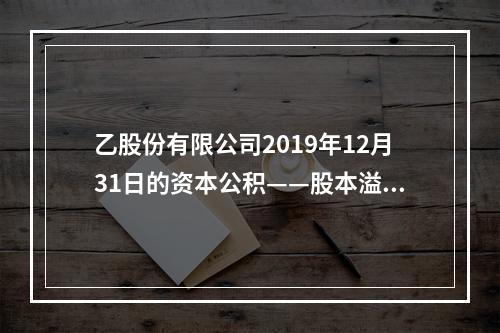 乙股份有限公司2019年12月31日的资本公积——股本溢价为