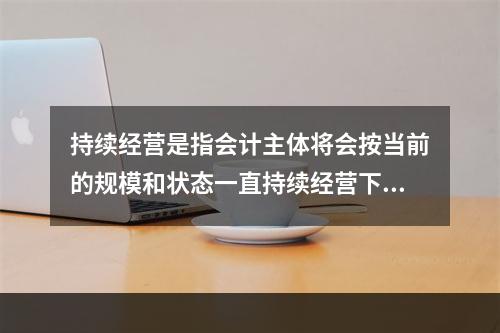 持续经营是指会计主体将会按当前的规模和状态一直持续经营下去，