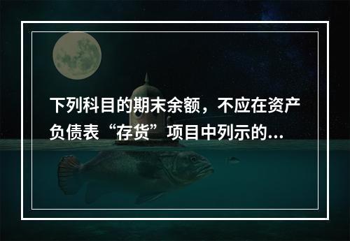 下列科目的期末余额，不应在资产负债表“存货”项目中列示的是（