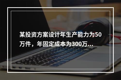 某投资方案设计年生产能力为50万件，年固定成本为300万元，